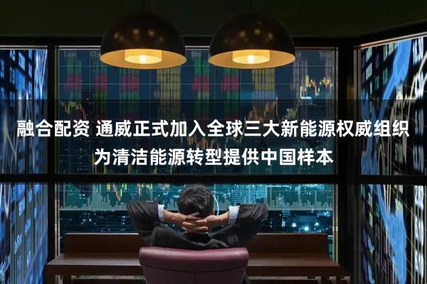 融合配资 通威正式加入全球三大新能源权威组织为清洁能源转型提供中国样本