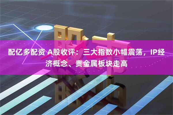 配亿多配资 A股收评：三大指数小幅震荡，IP经济概念、贵金属板块走高