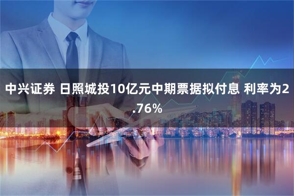 中兴证券 日照城投10亿元中期票据拟付息 利率为2.76%
