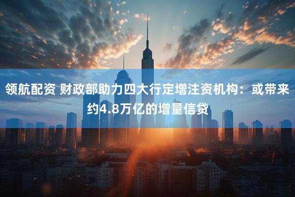 领航配资 财政部助力四大行定增注资机构：或带来约4.8万亿的增量信贷