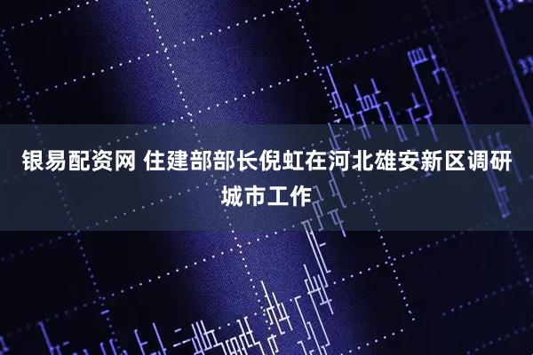 银易配资网 住建部部长倪虹在河北雄安新区调研城市工作