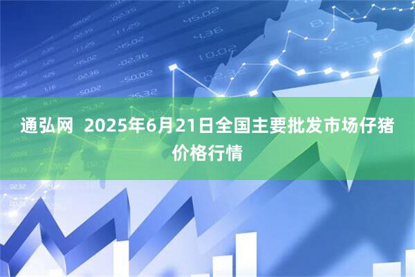 通弘网  2025年6月21日全国主要批发市场仔猪价格行情