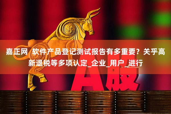 嘉正网  软件产品登记测试报告有多重要？关乎高新退税等多项认定_企业_用户_进行