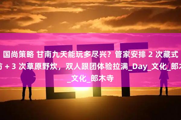 国尚策略 甘南九天能玩多尽兴？管家安排 2 次藏式家访 + 3 次草原野炊，双人跟团体验拉满_Day_文化_郎木寺