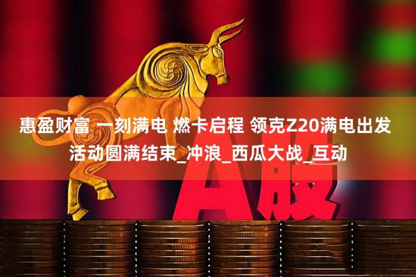 惠盈财富 一刻满电 燃卡启程 领克Z20满电出发 活动圆满结束_冲浪_西瓜大战_互动