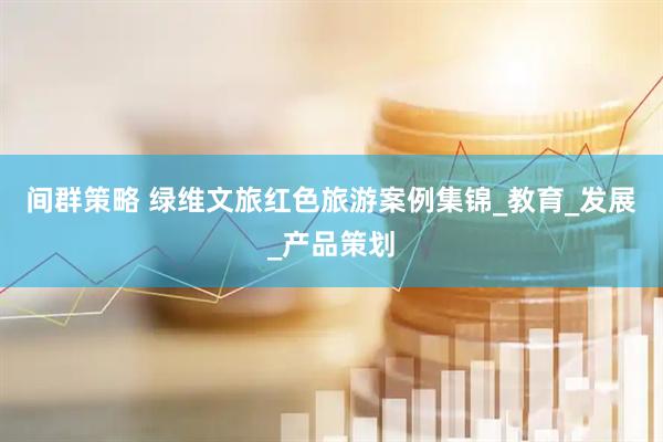 间群策略 绿维文旅红色旅游案例集锦_教育_发展_产品策划