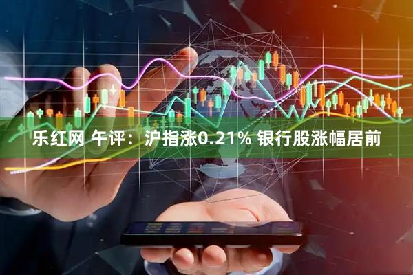 乐红网 午评：沪指涨0.21% 银行股涨幅居前