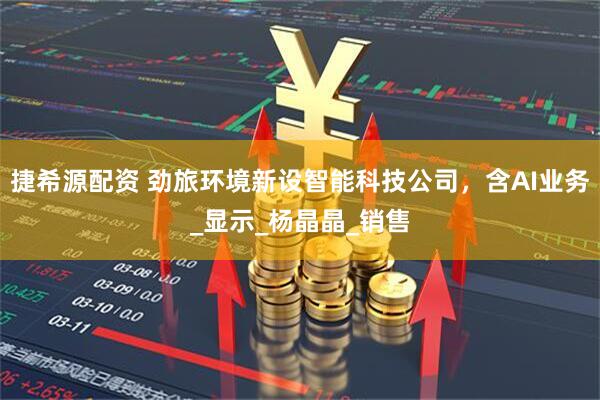 捷希源配资 劲旅环境新设智能科技公司，含AI业务_显示_杨晶晶_销售