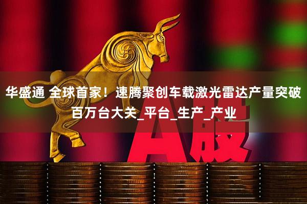 华盛通 全球首家！速腾聚创车载激光雷达产量突破百万台大关_平台_生产_产业