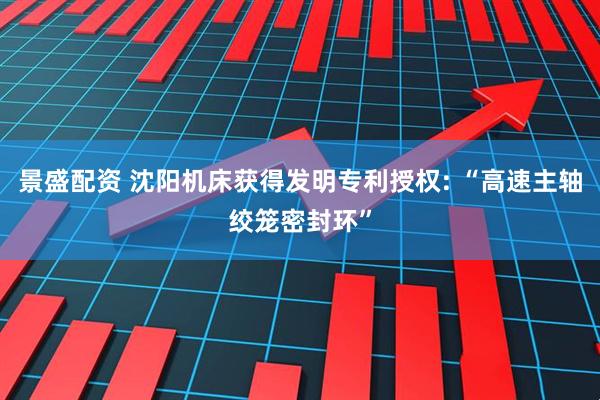 景盛配资 沈阳机床获得发明专利授权: “高速主轴绞笼密封环”