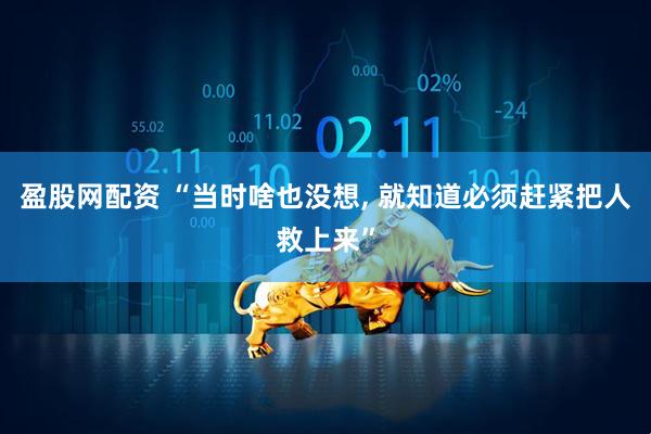盈股网配资 “当时啥也没想, 就知道必须赶紧把人救上来”