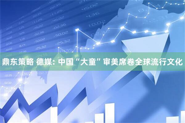 鼎东策略 德媒: 中国“大童”审美席卷全球流行文化