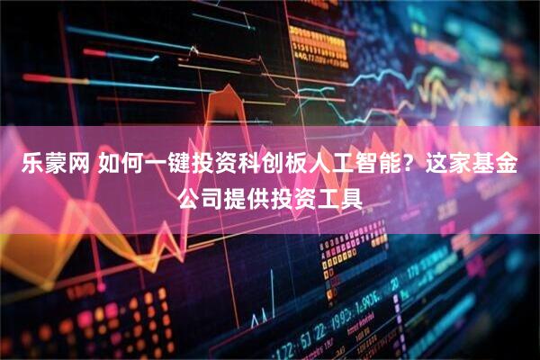乐蒙网 如何一键投资科创板人工智能？这家基金公司提供投资工具