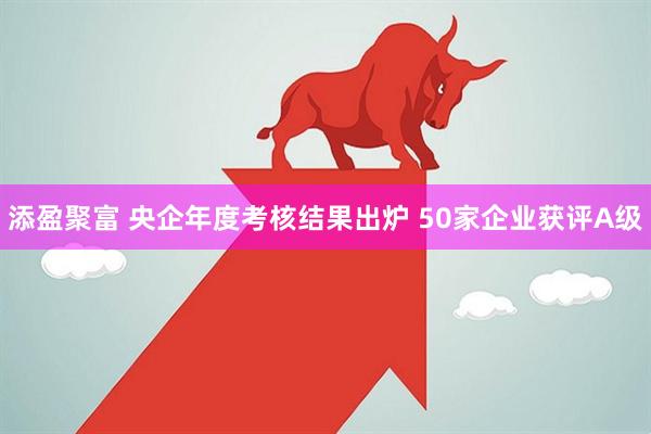 添盈聚富 央企年度考核结果出炉 50家企业获评A级