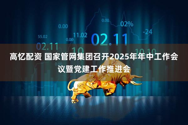 高忆配资 国家管网集团召开2025年年中工作会议暨党建工作推进会
