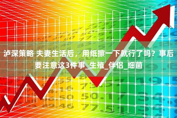 泸深策略 夫妻生活后，用纸擦一下就行了吗？事后要注意这3件事_生殖_伴侣_细菌