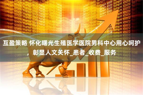 互盈策略 怀化曙光生殖医学医院男科中心用心呵护，彰显人文关怀_患者_收费_服务