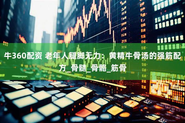 牛360配资 老年人腿脚无力：黄精牛骨汤的强筋配方_骨髓_骨骼_筋骨