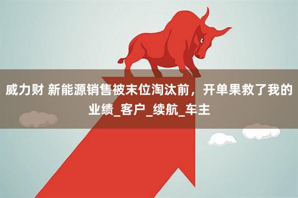 威力财 新能源销售被末位淘汰前，开单果救了我的业绩_客户_续航_车主