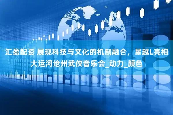 汇盈配资 展现科技与文化的机制融合，星越L亮相大运河沧州武侠音乐会_动力_颜色