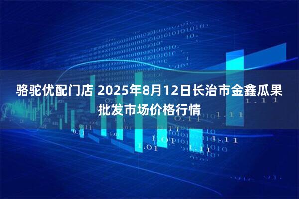 骆驼优配门店 2025年8月12日长治市金鑫瓜果批发市场价格行情