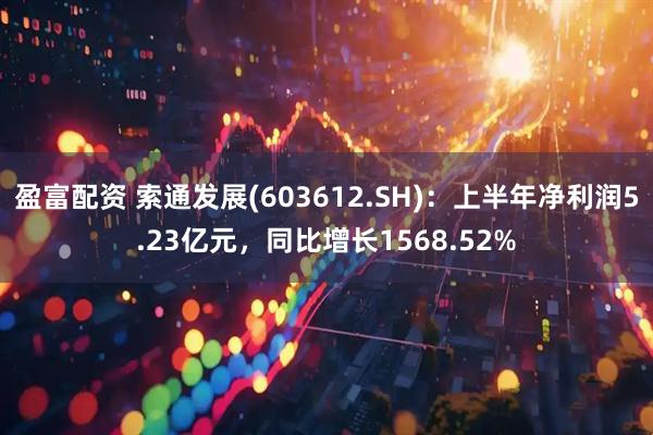 盈富配资 索通发展(603612.SH)：上半年净利润5.23亿元，同比增长1568.52%
