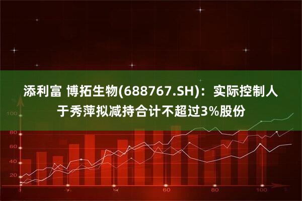 添利富 博拓生物(688767.SH)：实际控制人于秀萍拟减持合计不超过3%股份