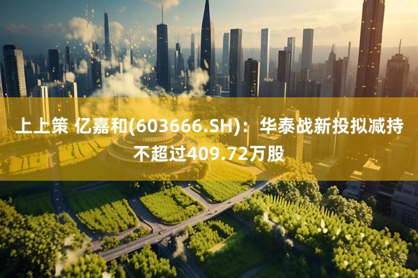 上上策 亿嘉和(603666.SH)：华泰战新投拟减持不超过409.72万股