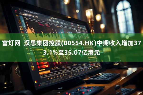 富灯网  汉思集团控股(00554.HK)中期收入增加373.1%至35.07亿港元