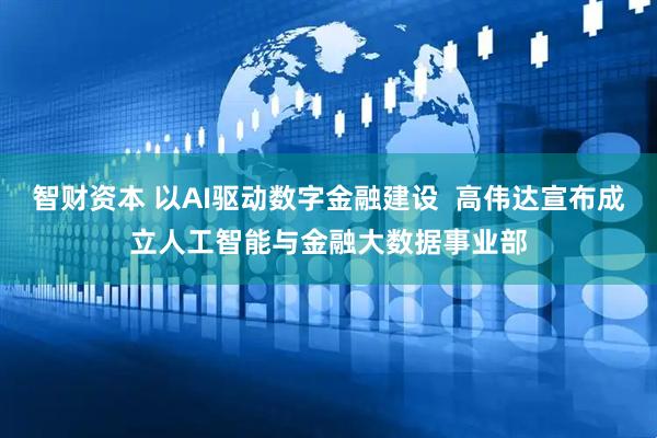 智财资本 以AI驱动数字金融建设  高伟达宣布成立人工智能与金融大数据事业部