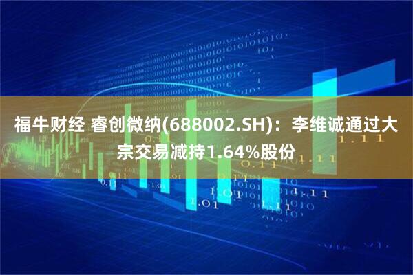 福牛财经 睿创微纳(688002.SH)：李维诚通过大宗交易减持1.64%股份