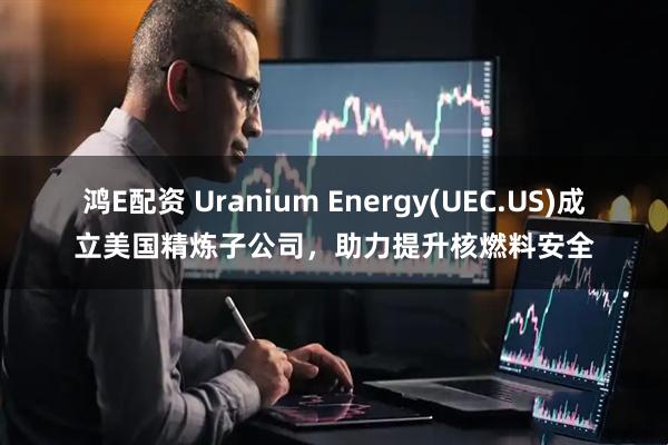 鸿E配资 Uranium Energy(UEC.US)成立美国精炼子公司，助力提升核燃料安全