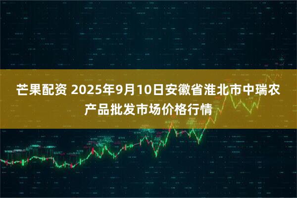 芒果配资 2025年9月10日安徽省淮北市中瑞农产品批发市场价格行情