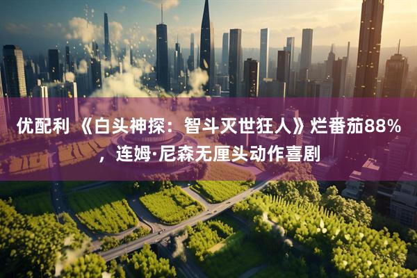 优配利 《白头神探：智斗灭世狂人》烂番茄88%，连姆·尼森无厘头动作喜剧