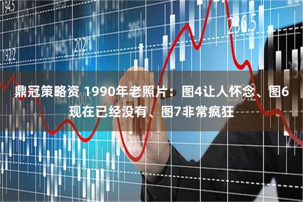 鼎冠策略资 1990年老照片：图4让人怀念、图6现在已经没有、图7非常疯狂