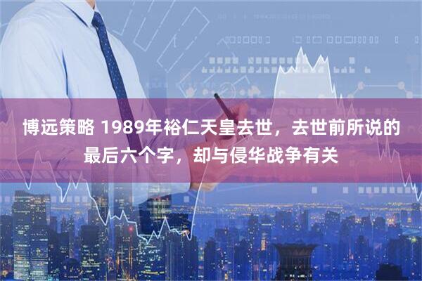 博远策略 1989年裕仁天皇去世，去世前所说的最后六个字，却与侵华战争有关