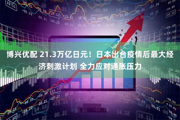 博兴优配 21.3万亿日元！日本出台疫情后最大经济刺激计划 全力应对通胀压力