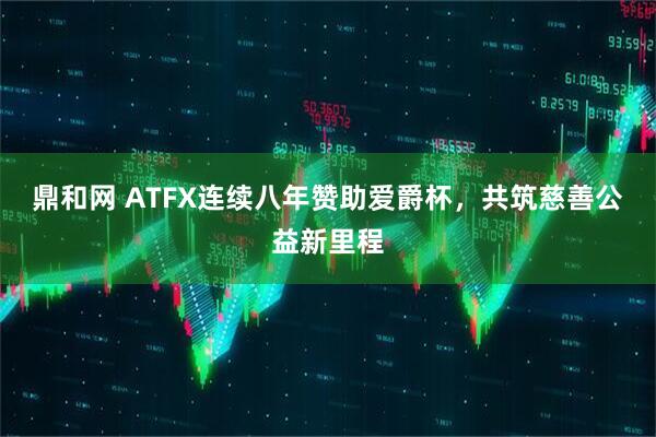 鼎和网 ATFX连续八年赞助爱爵杯，共筑慈善公益新里程