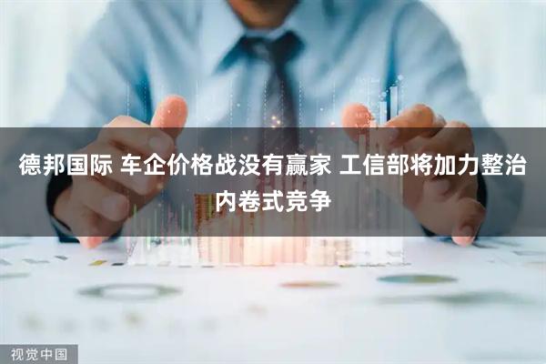 德邦国际 车企价格战没有赢家 工信部将加力整治内卷式竞争